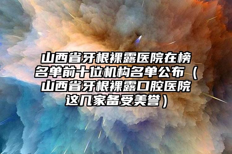 山西省牙根裸露医院在榜名单前十位机构名单公布（山西省牙根裸露口腔医院这几家备受美誉）