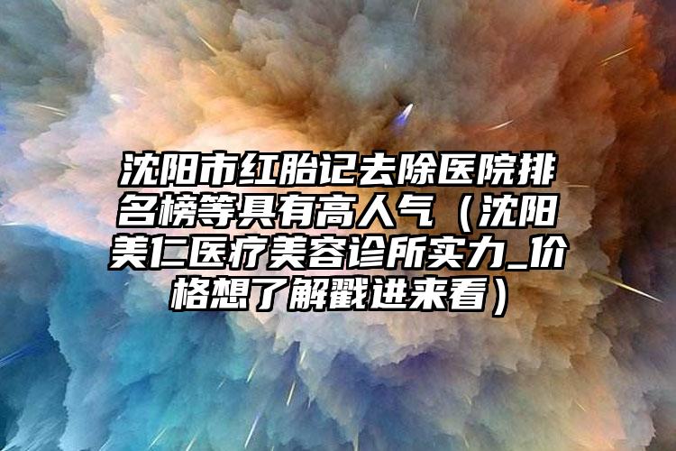 沈阳市红胎记去除医院排名榜等具有高人气（沈阳美仁医疗美容诊所实力_价格想了解戳进来看）