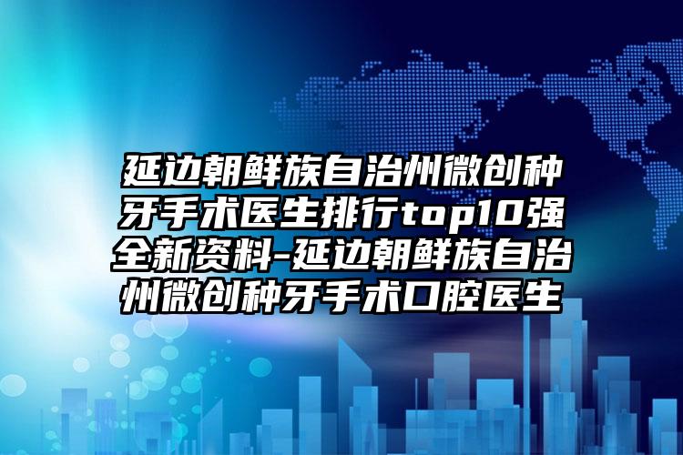 延边朝鲜族自治州微创种牙手术医生排行top10强全新资料-延边朝鲜族自治州微创种牙手术口腔医生