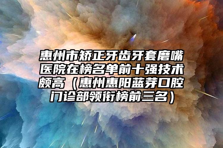 惠州市矫正牙齿牙套磨嘴医院在榜名单前十强技术颇高（惠州惠阳蓝芽口腔门诊部领衔榜前三名）