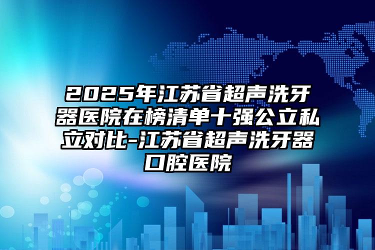 2025年江苏省超声洗牙器医院在榜清单十强公立私立对比-江苏省超声洗牙器口腔医院