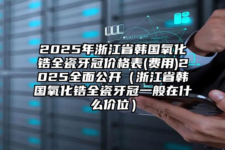 2025年浙江省韩国氧化锆全瓷牙冠价格表(费用)2025全面公开（浙江省韩国氧化锆全瓷牙冠一般在什么价位）