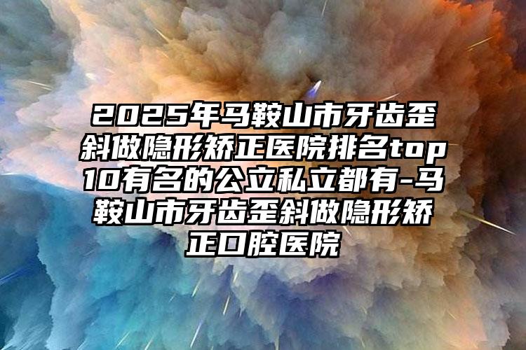 2025年马鞍山市牙齿歪斜做隐形矫正医院排名top10有名的公立私立都有-马鞍山市牙齿歪斜做隐形矫正口腔医院