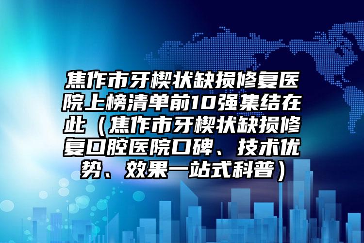 焦作市牙楔状缺损修复医院上榜清单前10强集结在此（焦作市牙楔状缺损修复口腔医院口碑、技术优势、效果一站式科普）