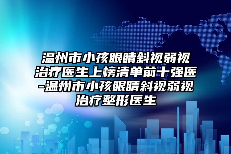 温州市小孩眼睛斜视弱视治疗医生上榜清单前十强医-温州市小孩眼睛斜视弱视治疗整形医生