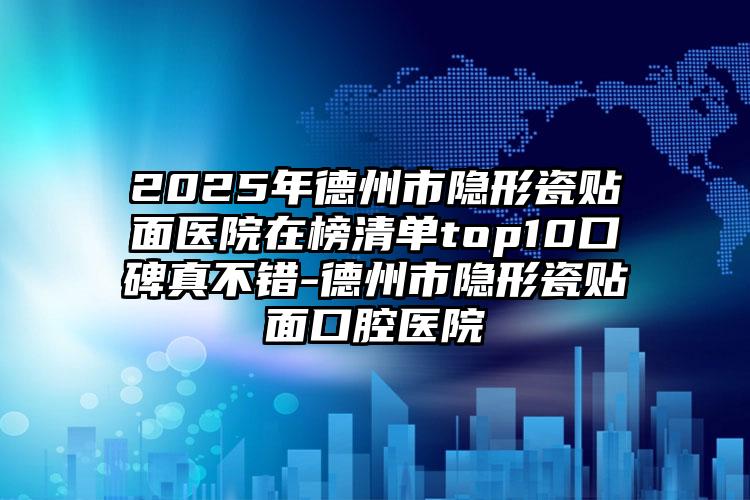 2025年德州市隐形瓷贴面医院在榜清单top10口碑真不错-德州市隐形瓷贴面口腔医院