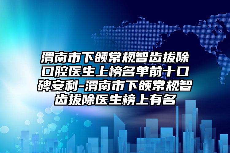 渭南市下颌常规智齿拔除口腔医生上榜名单前十口碑安利-渭南市下颌常规智齿拔除医生榜上有名