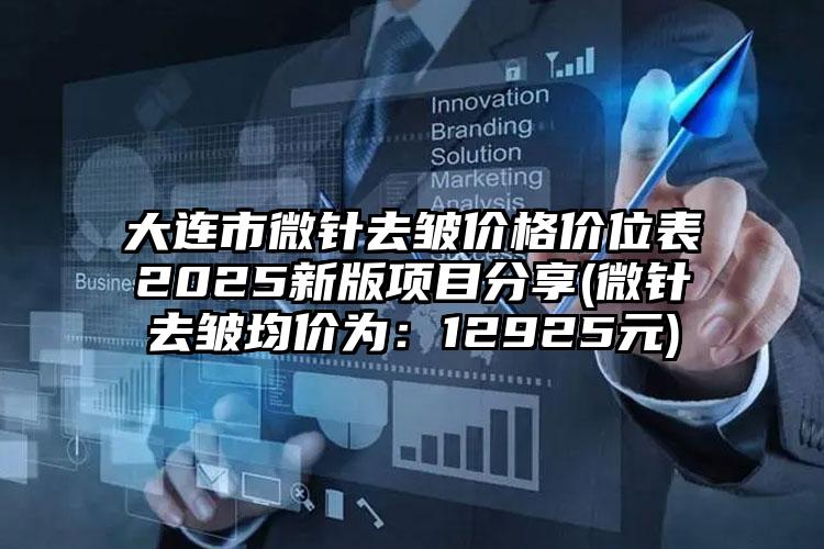 大连市微针去皱价格价位表2025新版项目分享(微针去皱均价为：12925元)