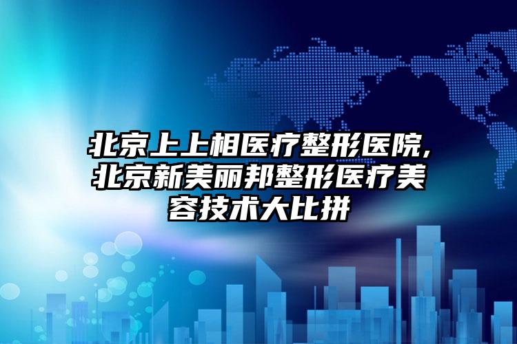 北京上上相医疗整形医院,北京新美丽邦整形医疗美容技术大比拼