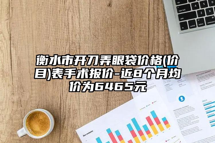 衡水市开刀弄眼袋价格(价目)表手术报价-近8个月均价为6465元