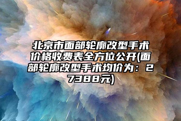 北京市面部轮廓改型手术价格收费表全方位公开(面部轮廓改型手术均价为：27388元)