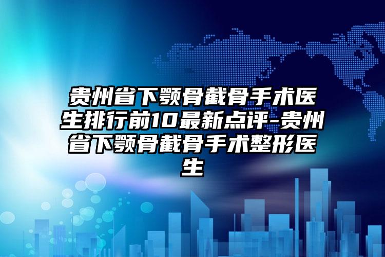 贵州省下颚骨截骨手术医生排行前10最新点评-贵州省下颚骨截骨手术整形医生