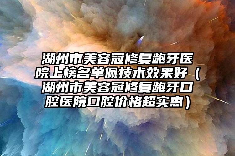 湖州市美容冠修复龅牙医院上榜名单佩技术效果好（湖州市美容冠修复龅牙口腔医院口腔价格超实惠）