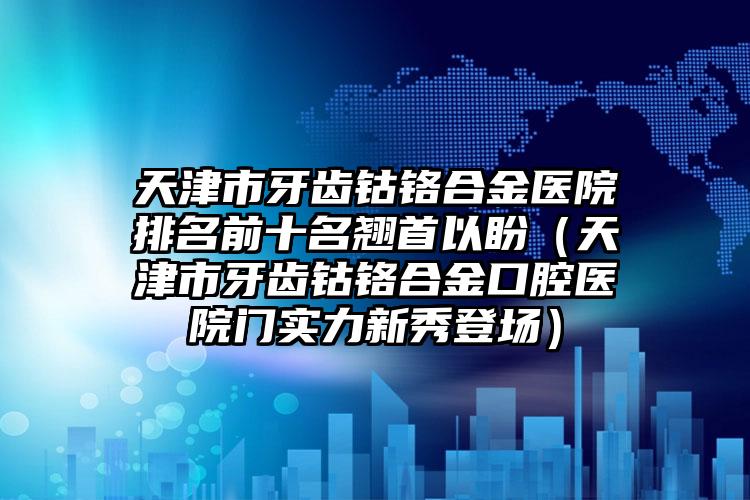 天津市牙齿钴铬合金医院排名前十名翘首以盼（天津市牙齿钴铬合金口腔医院门实力新秀登场）