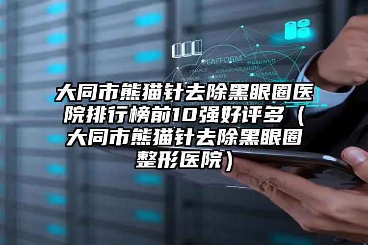 大同市熊猫针去除黑眼圈医院排行榜前10强好评多（大同市熊猫针去除黑眼圈整形医院）