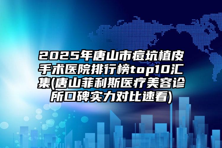 2025年唐山市痘坑植皮手术医院排行榜top10汇集(唐山菲利斯医疗美容诊所口碑实力对比速看)