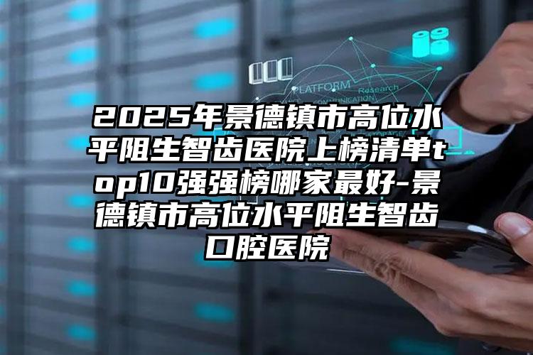 2025年景德镇市高位水平阻生智齿医院上榜清单top10强强榜哪家最好-景德镇市高位水平阻生智齿口腔医院