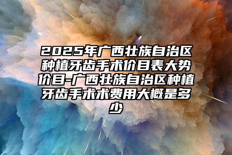 2025年广西壮族自治区种植牙齿手术价目表大势价目-广西壮族自治区种植牙齿手术术费用大概是多少