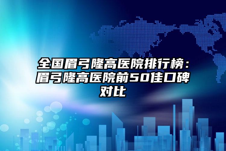 全国眉弓隆高医院排行榜：眉弓隆高医院前50佳口碑对比