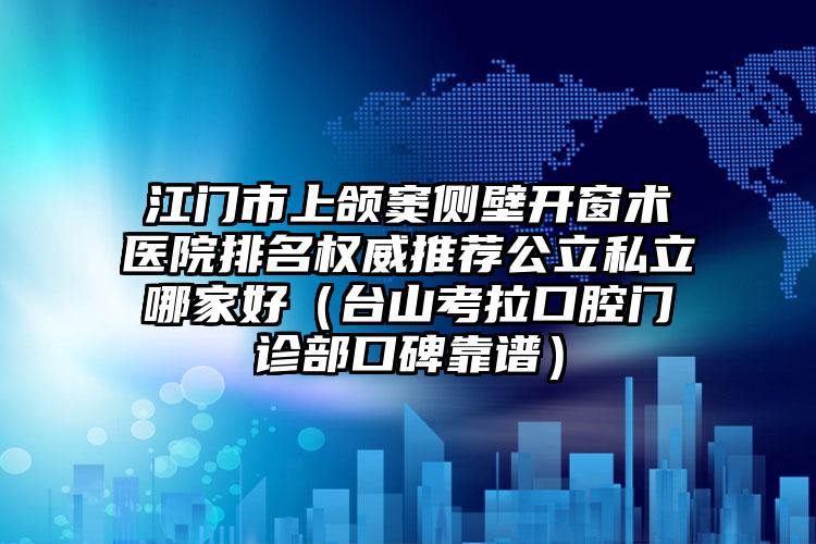 江门市上颌窦侧壁开窗术医院排名权威推荐公立私立哪家好（台山考拉口腔门诊部口碑靠谱）