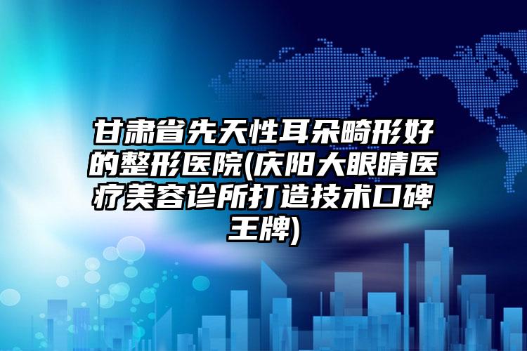 甘肃省先天性耳朵畸形好的整形医院(庆阳大眼睛医疗美容诊所打造技术口碑王牌)