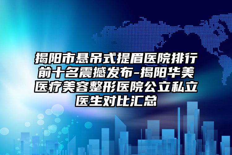 揭阳市悬吊式提眉医院排行前十名震撼发布-揭阳华美医疗美容整形医院公立私立医生对比汇总