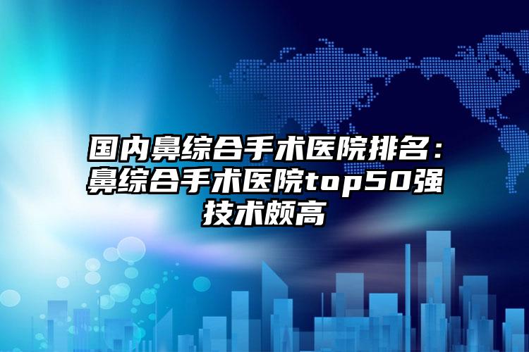 国内鼻综合手术医院排名：鼻综合手术医院top50强技术颇高