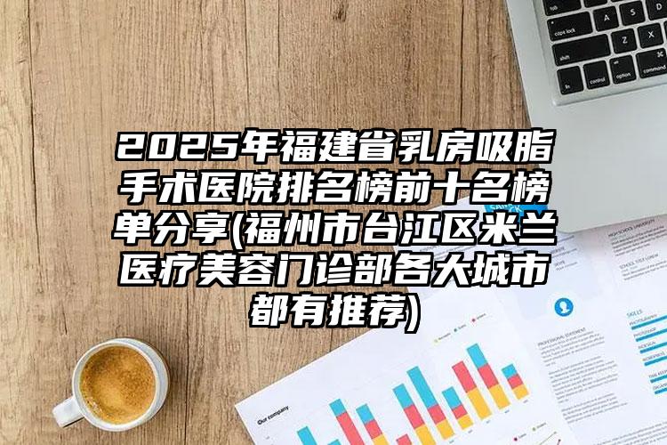 2025年福建省乳房吸脂手术医院排名榜前十名榜单分享(福州市台江区米兰医疗美容门诊部各大城市都有推荐)