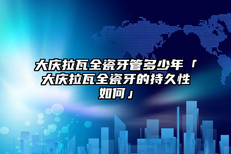 大庆拉瓦全瓷牙管多少年「大庆拉瓦全瓷牙的持久性如何」