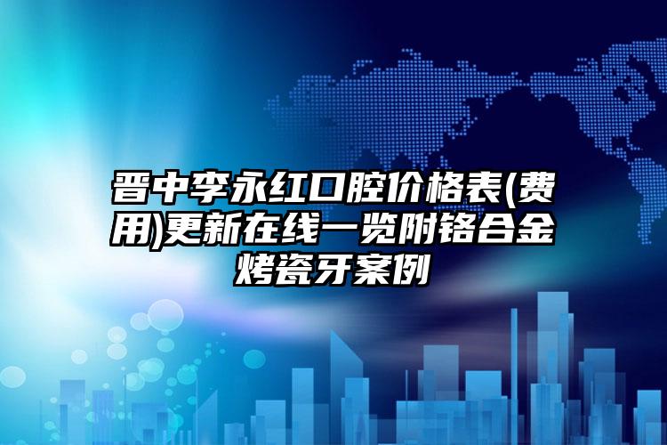 晋中李永红口腔价格表(费用)更新在线一览附铬合金烤瓷牙案例