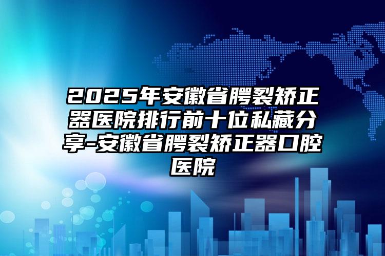 2025年安徽省腭裂矫正器医院排行前十位私藏分享-安徽省腭裂矫正器口腔医院