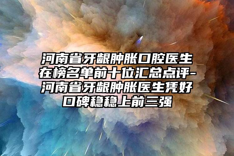 河南省牙龈肿胀口腔医生在榜名单前十位汇总点评-河南省牙龈肿胀医生凭好口碑稳稳上前三强