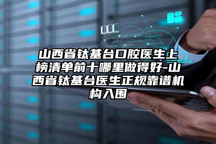 山西省钛基台口腔医生上榜清单前十哪里做得好-山西省钛基台医生正规靠谱机构入围