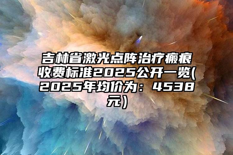 吉林省激光点阵治疗瘢痕收费标准2025公开一览(2025年均价为：4538元）