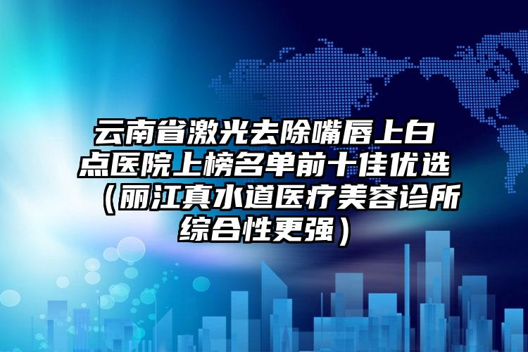 云南省激光去除嘴唇上白点医院上榜名单前十佳优选（丽江真水道医疗美容诊所综合性更强）