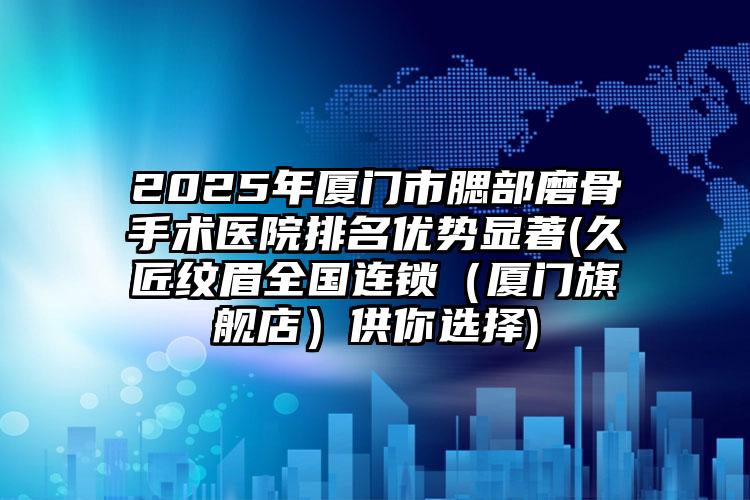 2025年厦门市腮部磨骨手术医院排名优势显著(久匠纹眉全国连锁（厦门旗舰店）供你选择)