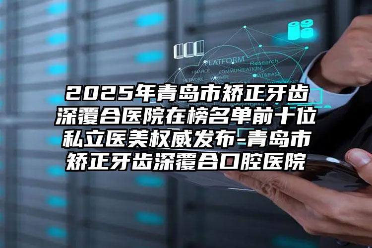 2025年青岛市矫正牙齿深覆合医院在榜名单前十位私立医美权威发布-青岛市矫正牙齿深覆合口腔医院