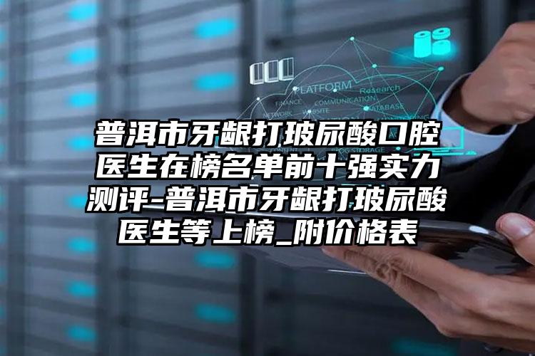 普洱市牙龈打玻尿酸口腔医生在榜名单前十强实力测评-普洱市牙龈打玻尿酸医生等上榜_附价格表