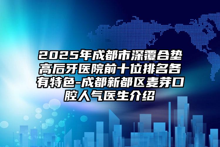 2025年成都市深覆合垫高后牙医院前十位排名各有特色-成都新都区麦芽口腔人气医生介绍