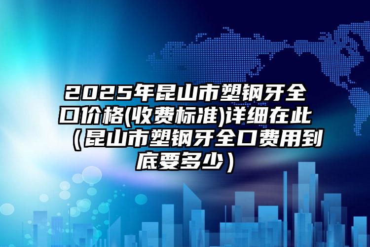 2025年昆山市塑钢牙全口价格(收费标准)详细在此（昆山市塑钢牙全口费用到底要多少）