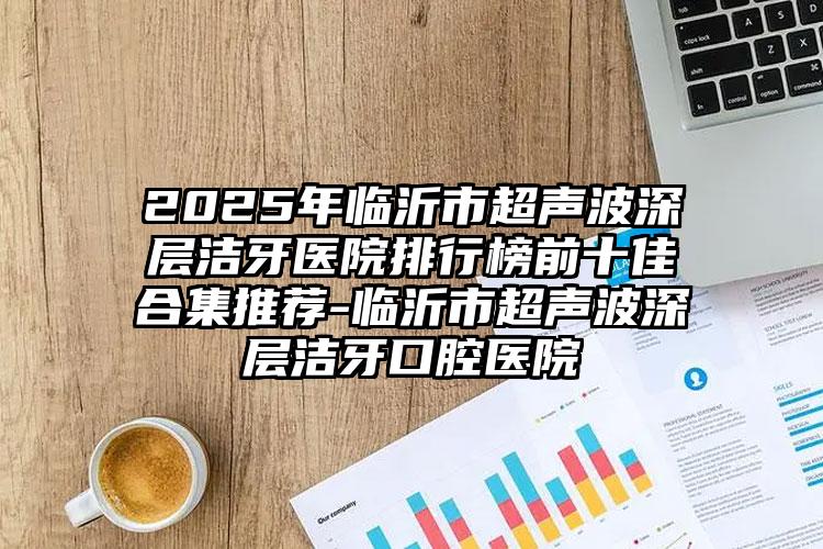 2025年临沂市超声波深层洁牙医院排行榜前十佳合集推荐-临沂市超声波深层洁牙口腔医院