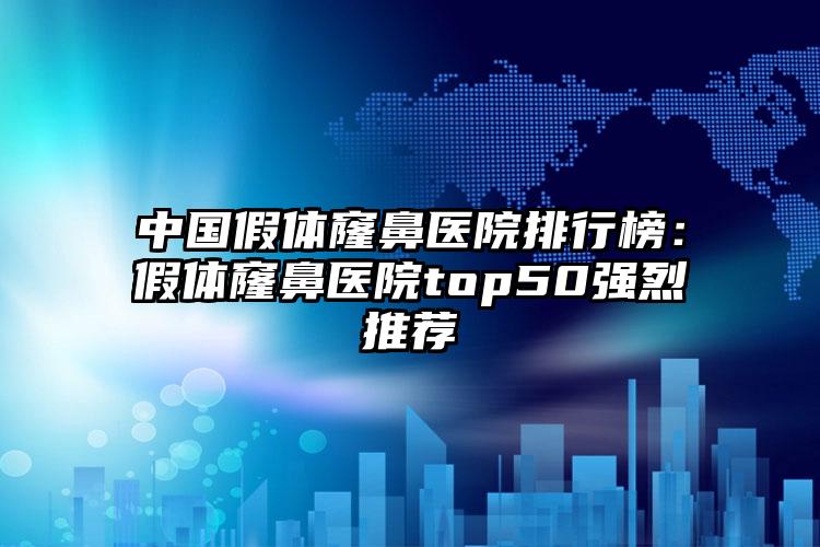 中国假体窿鼻医院排行榜：假体窿鼻医院top50强烈推荐