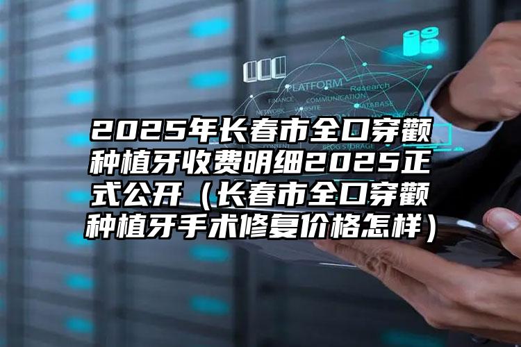 2025年长春市全口穿颧种植牙收费明细2025正式公开（长春市全口穿颧种植牙手术修复价格怎样）