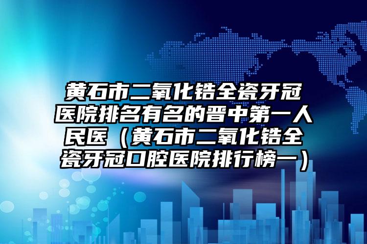 黄石市二氧化锆全瓷牙冠医院排名有名的晋中第一人民医（黄石市二氧化锆全瓷牙冠口腔医院排行榜一）