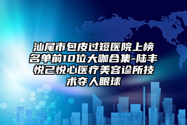 汕尾市包皮过短医院上榜名单前10位大咖合集-陆丰悦己悦心医疗美容诊所技术夺人眼球