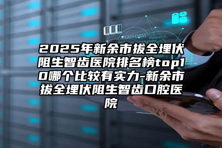 2025年新余市拔全埋伏阻生智齿医院排名榜top10哪个比较有实力-新余市拔全埋伏阻生智齿口腔医院