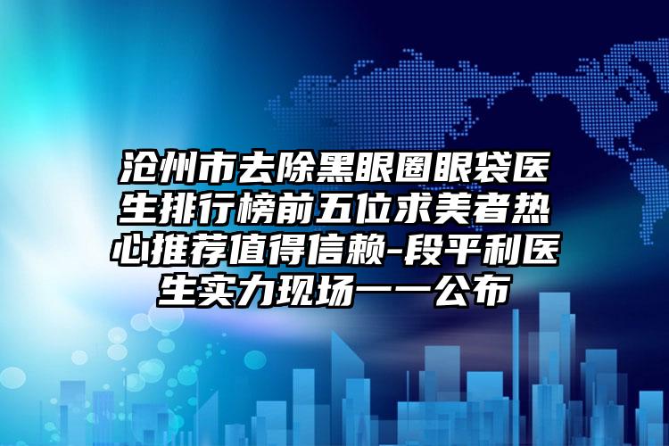 沧州市去除黑眼圈眼袋医生排行榜前五位求美者热心推荐值得信赖-段平利医生实力现场一一公布