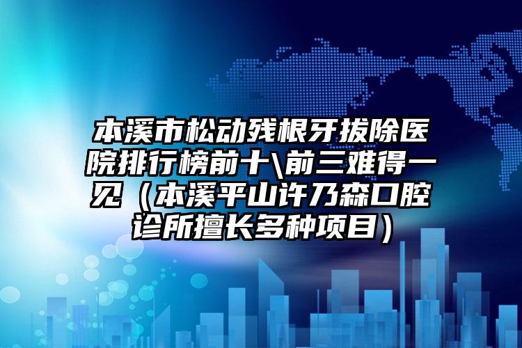 本溪市松动残根牙拔除医院排行榜前十\前三难得一见（本溪平山许乃森口腔诊所擅长多种项目）