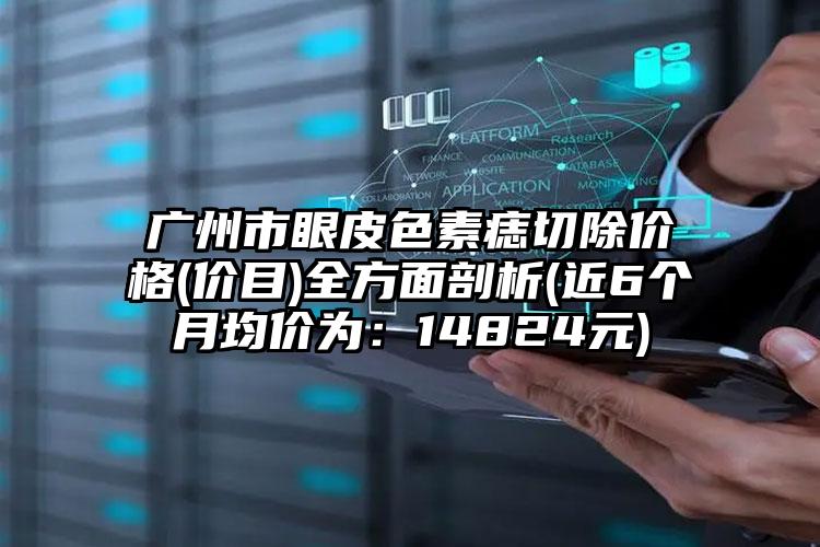 广州市眼皮色素痣切除价格(价目)全方面剖析(近6个月均价为：14824元)