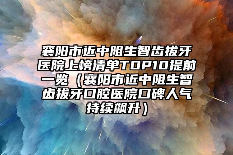 襄阳市近中阻生智齿拔牙医院上榜清单TOP10提前一览（襄阳市近中阻生智齿拔牙口腔医院口碑人气持续飙升）